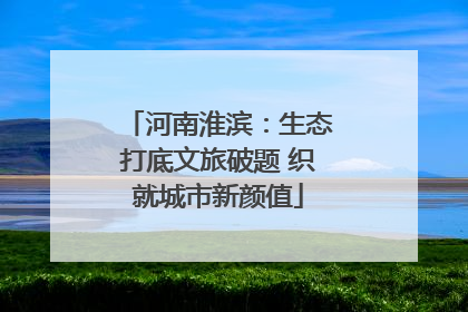 河南淮滨：生态打底文旅破题 织就城市新颜值