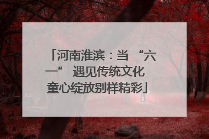 河南淮滨：当 “六一” 遇见传统文化 童心绽放别样精彩