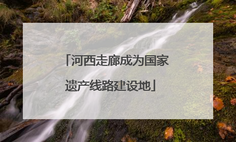 河西走廊成为国家遗产线路建设地