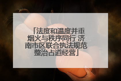 法度和温度并重 烟火与秩序同行 济南市区联合执法规范整治占道经营