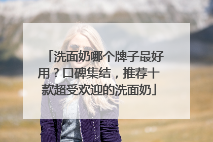 洗面奶哪个牌子最好用？口碑集结，推荐十款超受欢迎的洗面奶