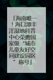 海南唯一！海口潭丰洋湿地科普中心荣膺国家级“城市儿童友好空间建设园区”称号