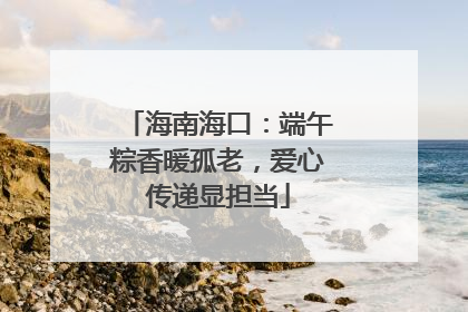 海南海口：端午粽香暖孤老，爱心传递显担当