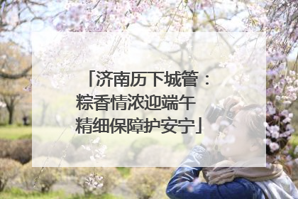 济南历下城管：粽香情浓迎端午 精细保障护安宁