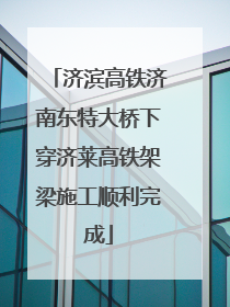 济滨高铁济南东特大桥下穿济莱高铁架梁施工顺利完成
