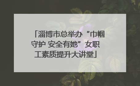 淄博市总举办“巾帼守护 安全有她”女职工素质提升大讲堂