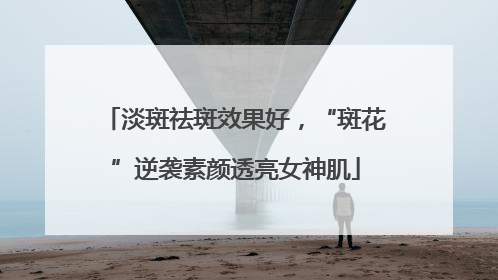 淡斑祛斑效果好，“斑花”逆袭素颜透亮女神肌