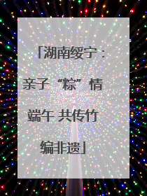 湖南绥宁：亲子“粽”情端午 共传竹编非遗