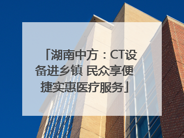 湖南中方：CT设备进乡镇 民众享便捷实惠医疗服务