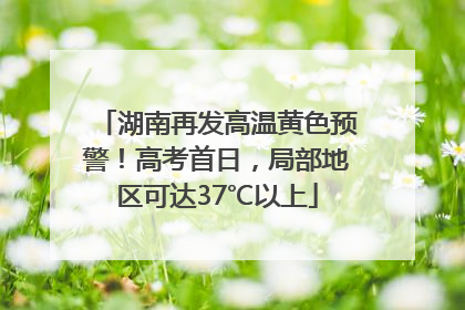 湖南再发高温黄色预警！高考首日，局部地区可达37℃以上
