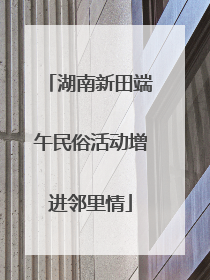 湖南新田端午民俗活动增进邻里情