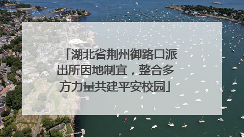 湖北省荆州御路口派出所因地制宜，整合多方力量共建平安校园