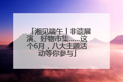 湘见端午丨非遗展演、好物市集……这个6月，八大主题活动等你参与