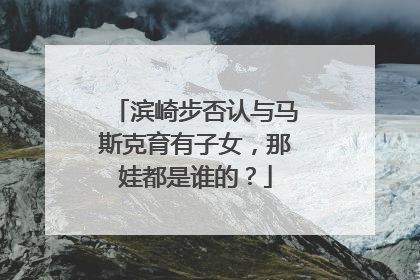 滨崎步否认与马斯克育有子女，那娃都是谁的？