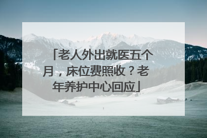 老人外出就医五个月，床位费照收？老年养护中心回应