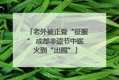 老外被正骨“征服” 成都非遗节中医火到“出圈”