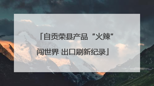自贡荣县产品“火辣”闯世界 出口刷新纪录