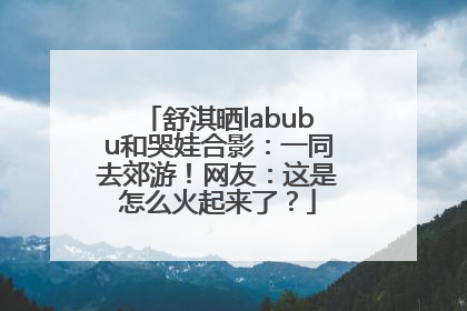 舒淇晒labubu和哭娃合影：一同去郊游！网友：这是怎么火起来了？