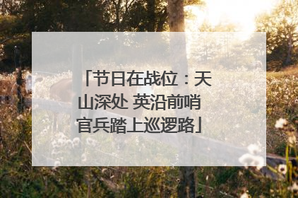 节日在战位：天山深处 英沿前哨官兵踏上巡逻路