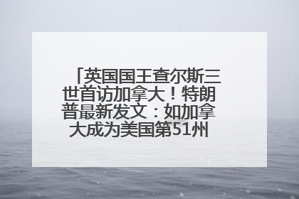 英国国王查尔斯三世首访加拿大！特朗普最新发文：如加拿大成为美国第51州可免费用“金穹”