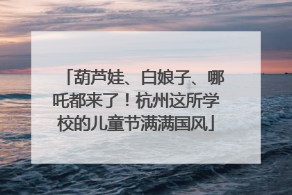 葫芦娃、白娘子、哪吒都来了！杭州这所学校的儿童节满满国风