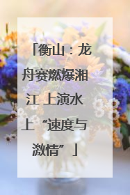 衡山：龙舟赛燃爆湘江 上演水上“速度与激情”