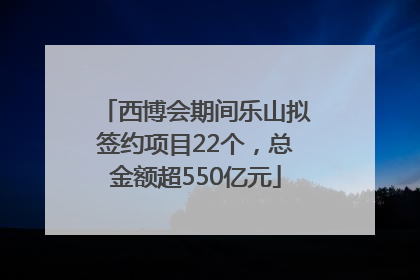 西博会期间乐山拟签约项目22个，总金额超550亿元