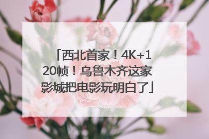 西北首家！4K+120帧！乌鲁木齐这家影城把电影玩明白了