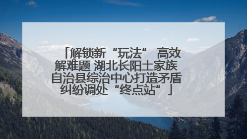 解锁新“玩法” 高效解难题 湖北长阳土家族自治县综治中心打造矛盾纠纷调处“终点站”