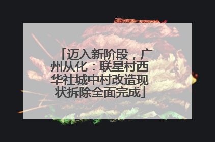 迈入新阶段，广州从化：联星村西华社城中村改造现状拆除全面完成