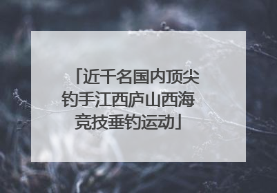 近千名国内顶尖钓手江西庐山西海竞技垂钓运动