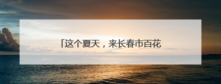 这个夏天，来长春市百花园和鲜花撞个满怀吧~