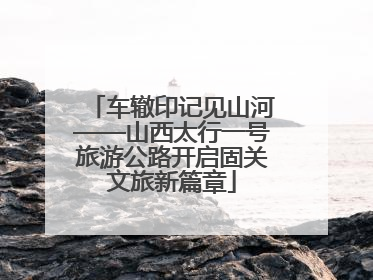 车辙印记见山河——山西太行一号旅游公路开启固关文旅新篇章