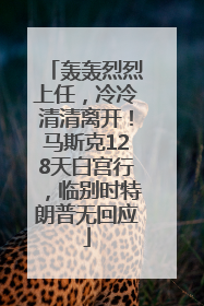 轰轰烈烈上任，冷冷清清离开！马斯克128天白宫行，临别时特朗普无回应