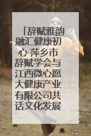 辞赋雅韵融汇健康初心 萍乡市辞赋学会与江西微心愿大健康产业有限公司共话文化发展新篇（图）