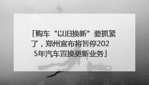 购车“以旧换新”要抓紧了，郑州宣布将暂停2025年汽车置换更新业务