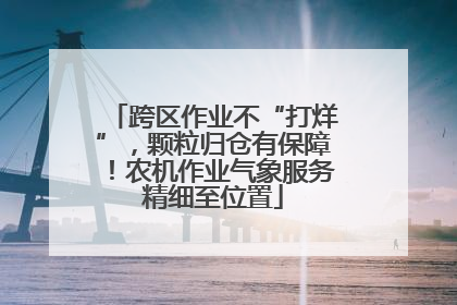 跨区作业不“打烊”，颗粒归仓有保障！农机作业气象服务精细至位置