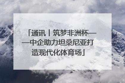 通讯丨筑梦非洲杯——中企助力坦桑尼亚打造现代化体育场