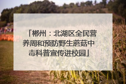 郴州：北湖区全民营养周和预防野生蘑菇中毒科普宣传进校园