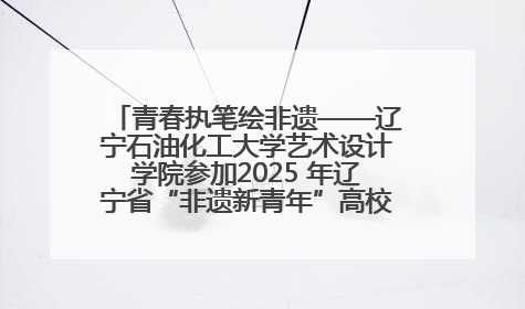 青春执笔绘非遗——辽宁石油化工大学艺术设计学院参加2025 年辽宁省“非遗新青年”高校优秀作品推荐活动