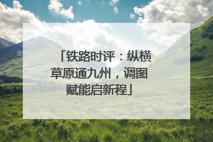 铁路时评：纵横草原通九州，调图赋能启新程