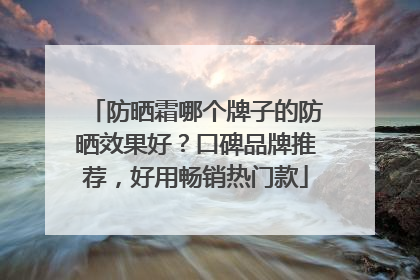 防晒霜哪个牌子的防晒效果好？口碑品牌推荐，好用畅销热门款