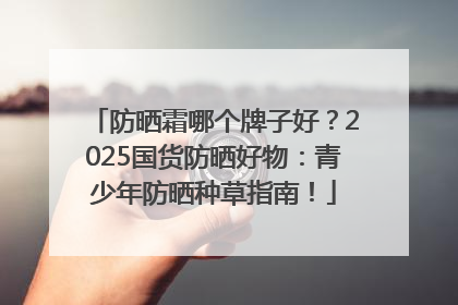 防晒霜哪个牌子好？2025国货防晒好物：青少年防晒种草指南！