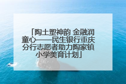 陶土塑神韵 金融润童心——民生银行重庆分行志愿者助力陶家镇小学美育计划