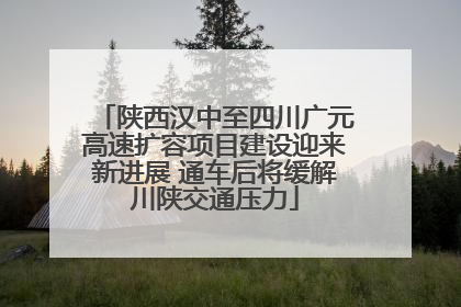 陕西汉中至四川广元高速扩容项目建设迎来新进展 通车后将缓解川陕交通压力