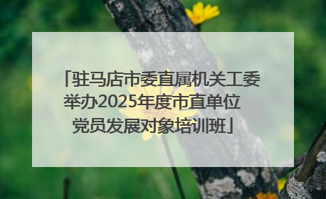 驻马店市委直属机关工委举办2025年度市直单位党员发展对象培训班