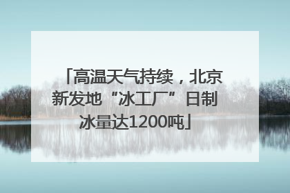 高温天气持续，北京新发地“冰工厂”日制冰量达1200吨