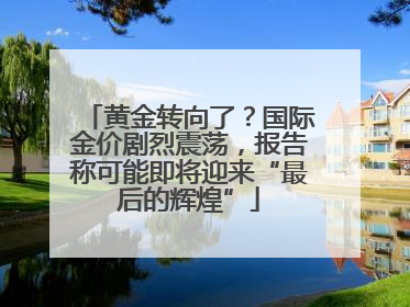 黄金转向了？国际金价剧烈震荡，报告称可能即将迎来“最后的辉煌”