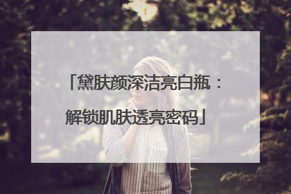 黛肤颜深洁亮白瓶：解锁肌肤透亮密码