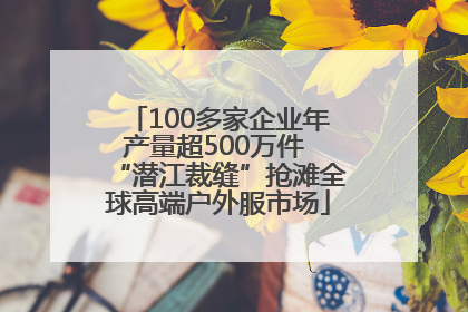 100多家企业年产量超500万件 “潜江裁缝”抢滩全球高端户外服市场